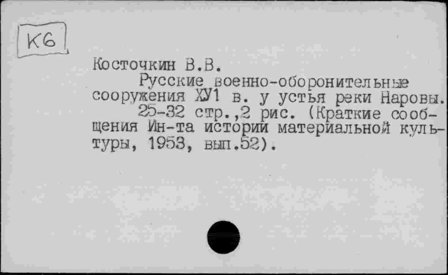 ﻿Косточкин В.В.
Русские военно-оборонительнж сооружения ХУ1 в. у устья реки Наровы.
25-32 стр.,2 рис. (Краткие сообщения Ин-та истории материальной культуры, 1953, выл.52).